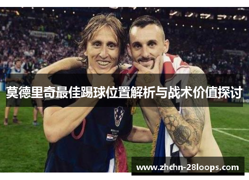 莫德里奇最佳踢球位置解析与战术价值探讨 莫德里奇最佳踢球位置解析与战术价值探讨