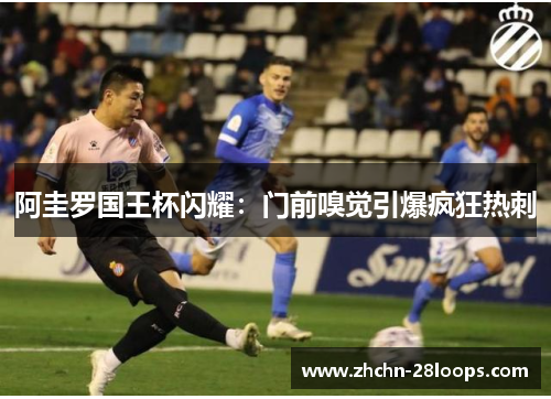 阿圭罗国王杯闪耀：门前嗅觉引爆疯狂热刺