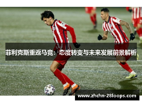 菲利克斯重返马竞:态度转变与未来发展前景解析 菲利克斯重返马竞:态度转变与未来发展前景解析