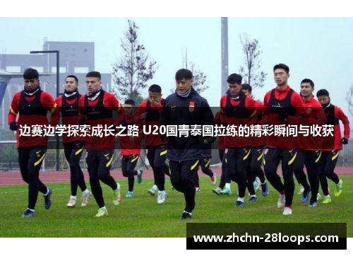边赛边学探索成长之路 U20国青泰国拉练的精彩瞬间与收获