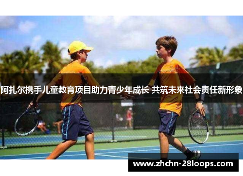 阿扎尔携手儿童教育项目助力青少年成长 共筑未来社会责任新形象