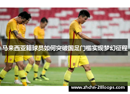 马来西亚籍球员如何突破国足门槛实现梦幻征程 马来西亚籍球员如何突破国足门槛实现梦幻征程